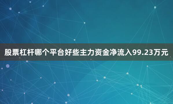股票杠杆哪个平台好些主力资金净流入99.23万元