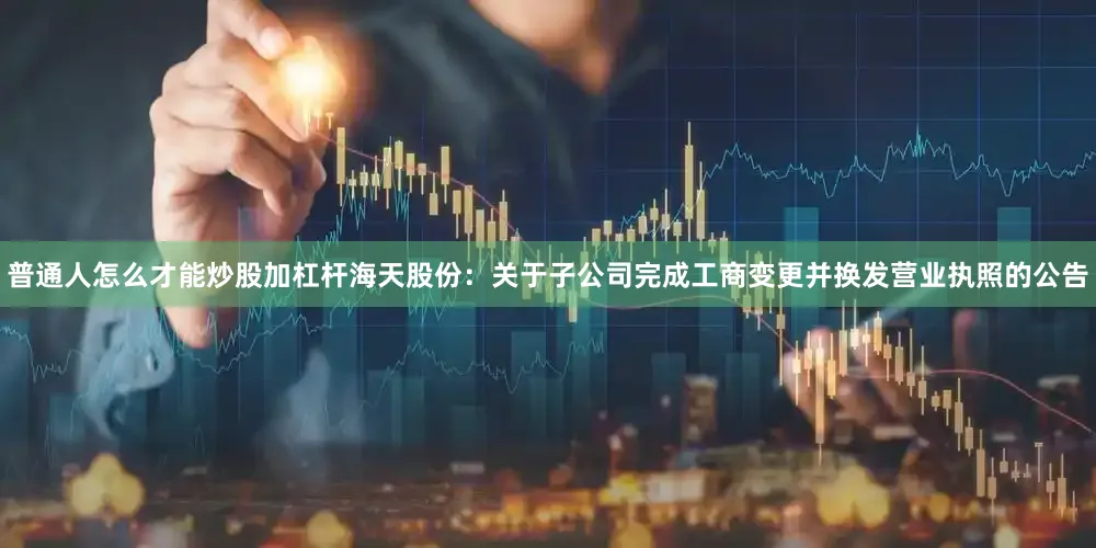 普通人怎么才能炒股加杠杆海天股份：关于子公司完成工商变更并换发营业执照的公告