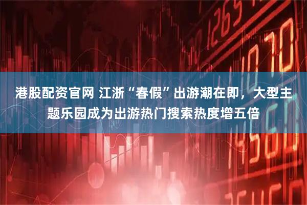 港股配资官网 江浙“春假”出游潮在即，大型主题乐园成为出游热门搜索热度增五倍