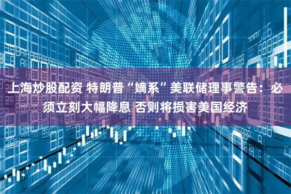 上海炒股配资 特朗普“嫡系”美联储理事警告：必须立刻大幅降息 否则将损害美国经济