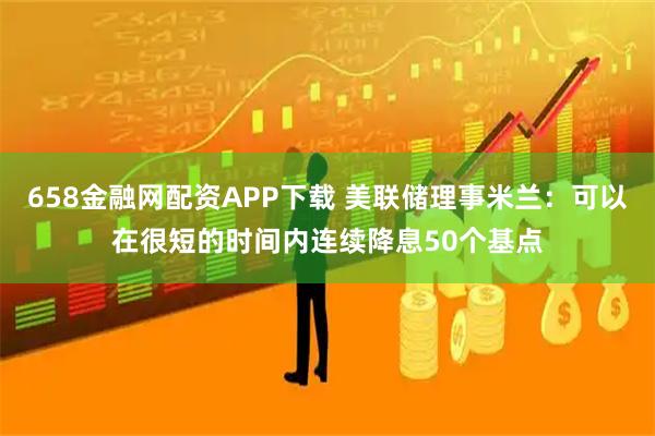 658金融网配资APP下载 美联储理事米兰：可以在很短的时间内连续降息50个基点