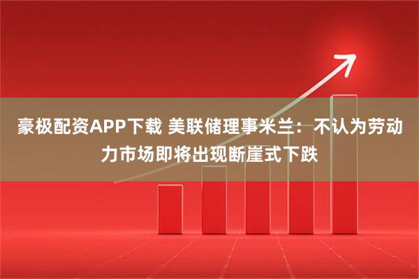 豪极配资APP下载 美联储理事米兰：不认为劳动力市场即将出现断崖式下跌