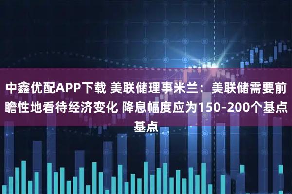 中鑫优配APP下载 美联储理事米兰：美联储需要前瞻性地看待经济变化 降息幅度应为150-200个基点