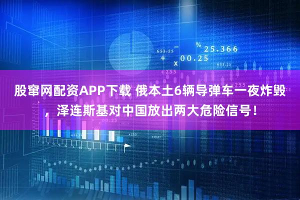 股窜网配资APP下载 俄本土6辆导弹车一夜炸毁，泽连斯基对中国放出两大危险信号！