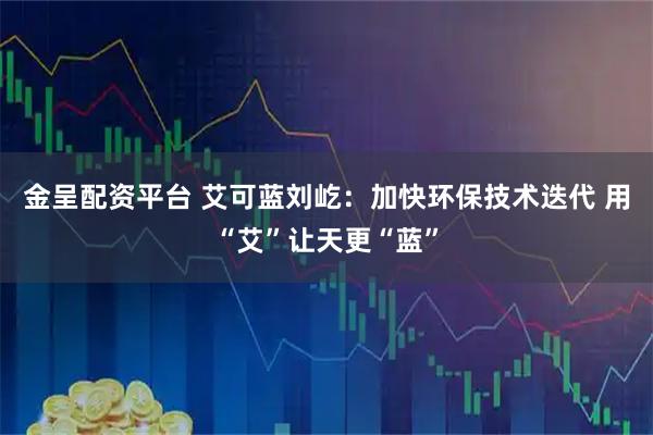 金呈配资平台 艾可蓝刘屹：加快环保技术迭代 用“艾”让天更“蓝”