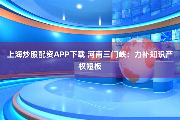 上海炒股配资APP下载 河南三门峡：力补知识产权短板