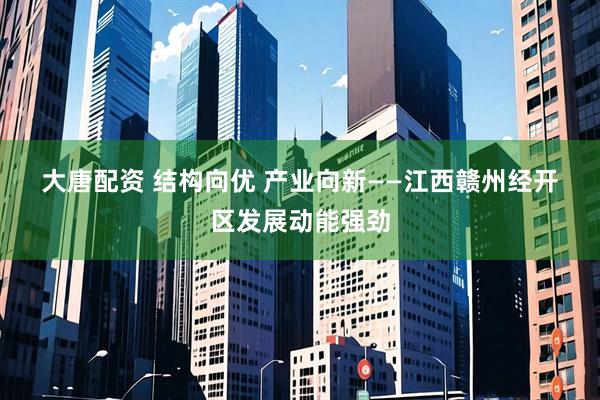 大唐配资 结构向优 产业向新——江西赣州经开区发展动能强劲