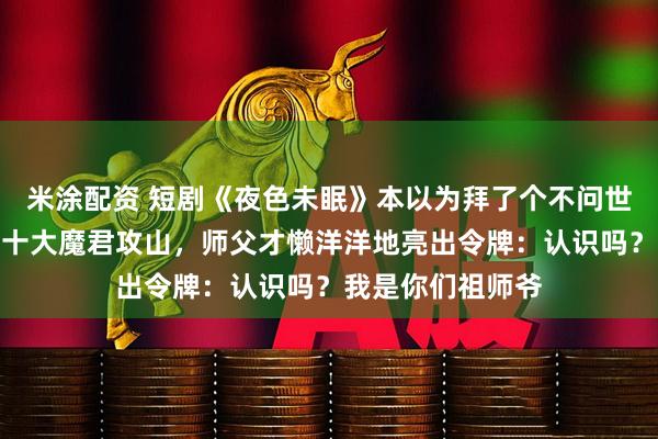 米涂配资 短剧《夜色未眠》本以为拜了个不问世事的师父，直到十大魔君攻山，师父才懒洋洋地亮出令牌：认识吗？我是你们祖师爷