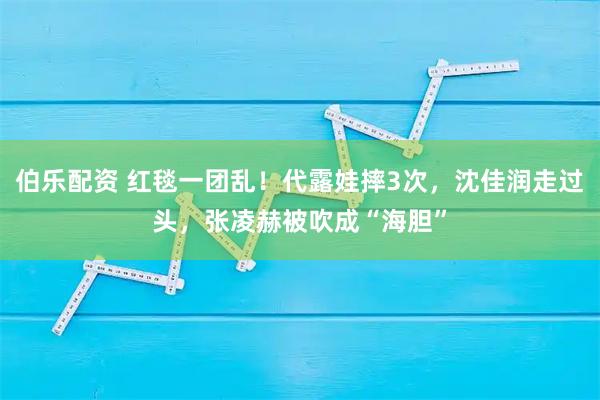 伯乐配资 红毯一团乱！代露娃摔3次，沈佳润走过头，张凌赫被吹成“海胆”
