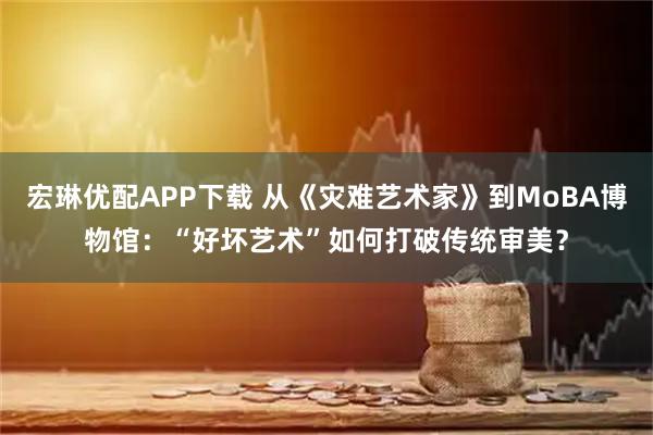 宏琳优配APP下载 从《灾难艺术家》到MoBA博物馆：“好坏艺术”如何打破传统审美？