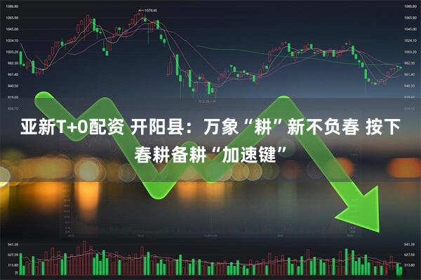 亚新T+0配资 开阳县：万象“耕”新不负春 按下春耕备耕“加速键”