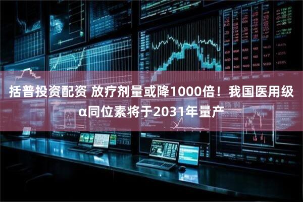 括普投资配资 放疗剂量或降1000倍！我国医用级α同位素将于2031年量产