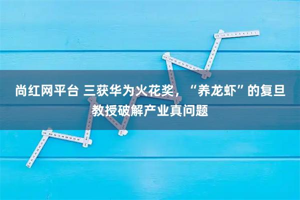 尚红网平台 三获华为火花奖，“养龙虾”的复旦教授破解产业真问题
