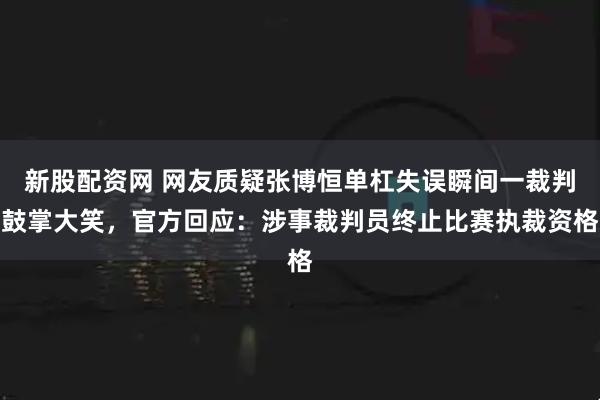 新股配资网 网友质疑张博恒单杠失误瞬间一裁判鼓掌大笑，官方回应：涉事裁判员终止比赛执裁资格