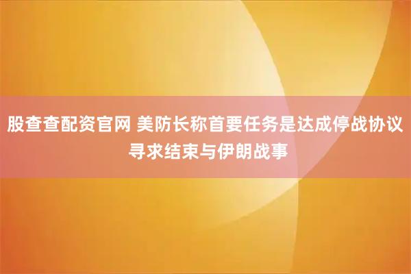 股查查配资官网 美防长称首要任务是达成停战协议 寻求结束与伊朗战事