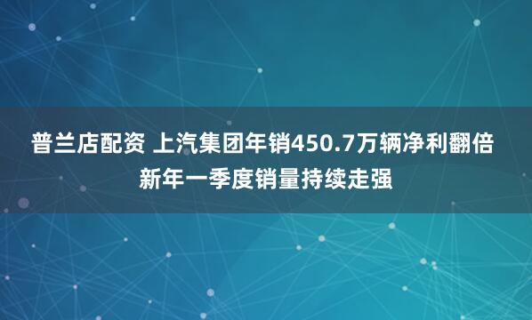普兰店配资 上汽集团年销450.7万辆净利翻倍 新年一季度销量持续走强