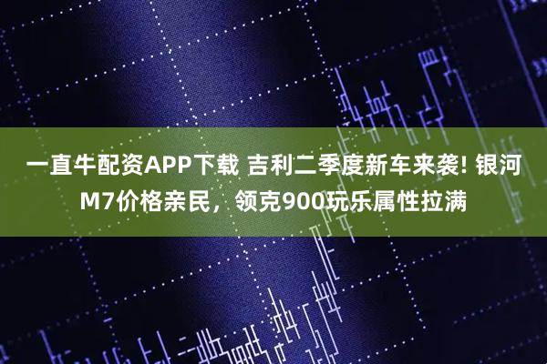一直牛配资APP下载 吉利二季度新车来袭! 银河M7价格亲民，领克900玩乐属性拉满