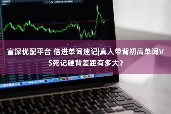 富深优配平台 倍进单词速记|真人带背初高单词VS死记硬背差距有多大?