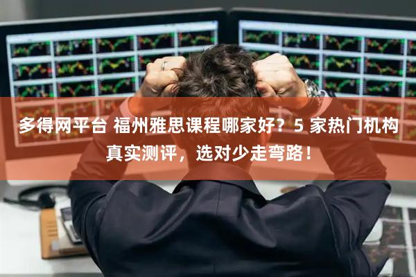 多得网平台 福州雅思课程哪家好?5 家热门机构真实测评,选对少走弯路!