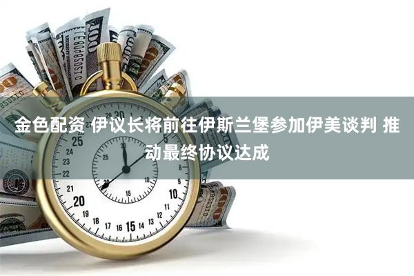 金色配资 伊议长将前往伊斯兰堡参加伊美谈判 推动最终协议达成