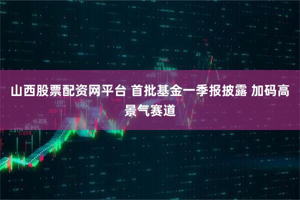 山西股票配资网平台 首批基金一季报披露 加码高景气赛道