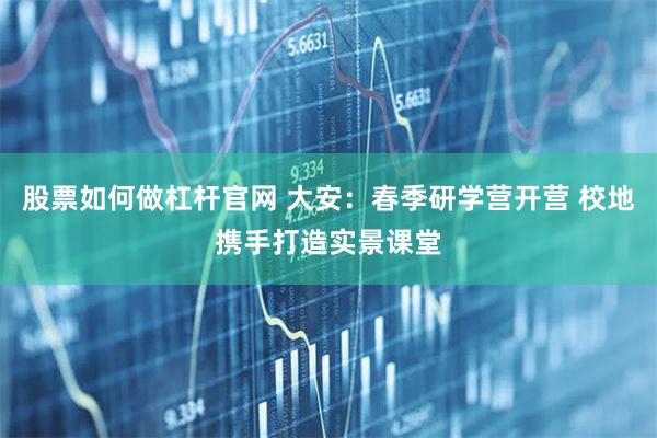 股票如何做杠杆官网 大安：春季研学营开营 校地携手打造实景课堂