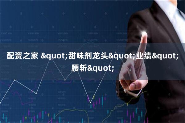 配资之家 "甜味剂龙头"业绩"腰斩"