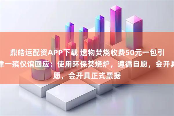 鼎皓运配资APP下载 遗物焚烧收费50元一包引争议，天津一殡仪馆回应：使用环保焚烧炉，遵循自愿，会开具正式票据