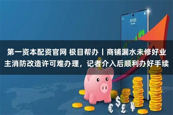 第一资本配资官网 极目帮办丨商铺漏水未修好业主消防改造许可难办理，记者介入后顺利办好手续