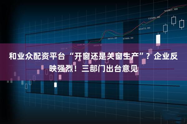 和业众配资平台 “开窗还是关窗生产”？企业反映强烈！三部门出台意见