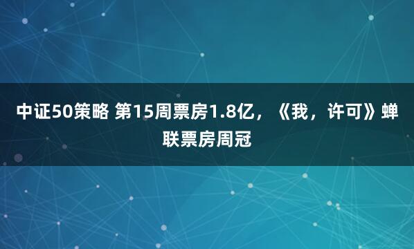 中证50策略 第15周票房1.8亿，《我，许可》蝉联票房周冠