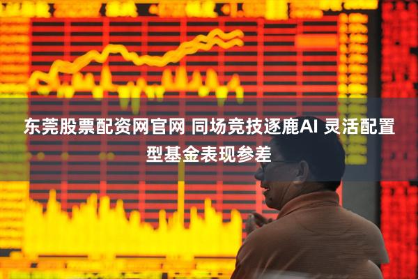 东莞股票配资网官网 同场竞技逐鹿AI 灵活配置型基金表现参差