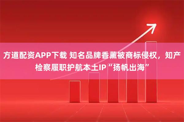 方道配资APP下载 知名品牌香薰被商标侵权，知产检察履职护航本土IP“扬帆出海”