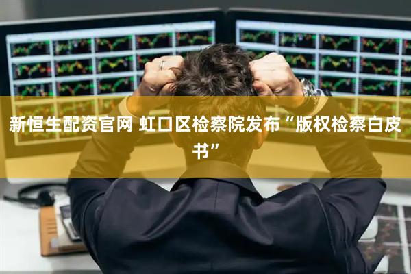 新恒生配资官网 虹口区检察院发布“版权检察白皮书”