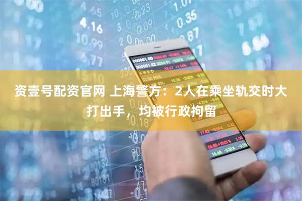 资壹号配资官网 上海警方：2人在乘坐轨交时大打出手，均被行政拘留