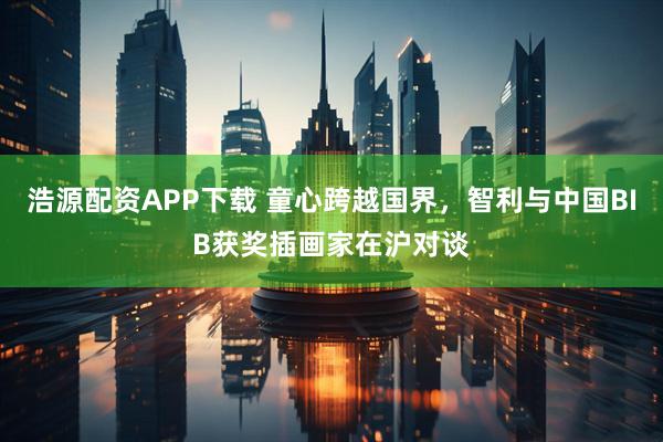 浩源配资APP下载 童心跨越国界，智利与中国BIB获奖插画家在沪对谈