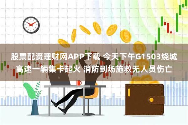 股票配资理财网APP下载 今天下午G1503绕城高速一辆集卡起火 消防到场施救无人员伤亡