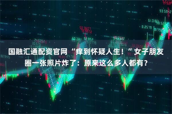 国融汇通配资官网 “痒到怀疑人生！”女子朋友圈一张照片炸了：原来这么多人都有？