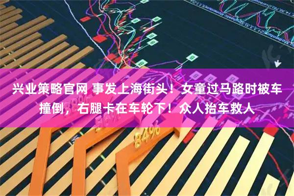 兴业策略官网 事发上海街头！女童过马路时被车撞倒，右腿卡在车轮下！众人抬车救人