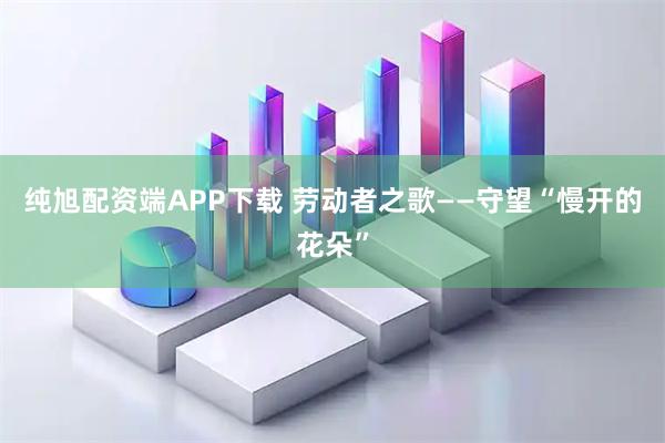 纯旭配资端APP下载 劳动者之歌——守望“慢开的花朵”