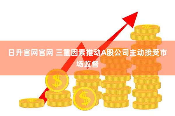 日升官网官网 三重因素推动A股公司主动接受市场监督