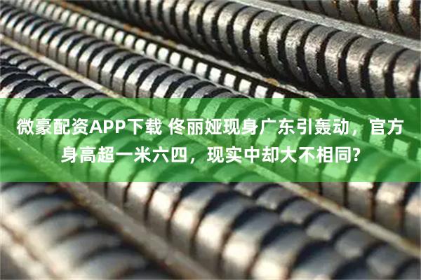 微豪配资APP下载 佟丽娅现身广东引轰动，官方身高超一米六四，现实中却大不相同?