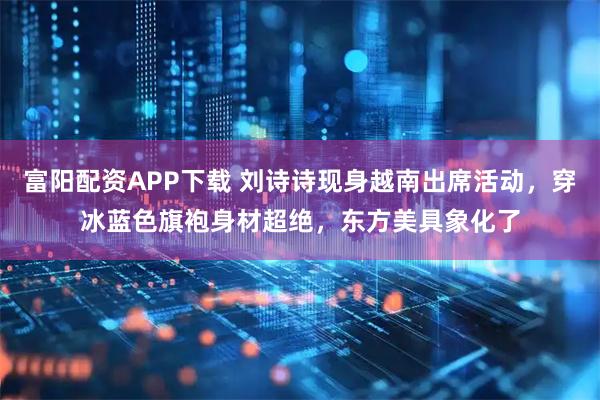 富阳配资APP下载 刘诗诗现身越南出席活动，穿冰蓝色旗袍身材超绝，东方美具象化了