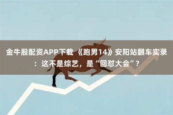 金牛股配资APP下载 《跑男14》安阳站翻车实录：这不是综艺，是“回怼大会”?