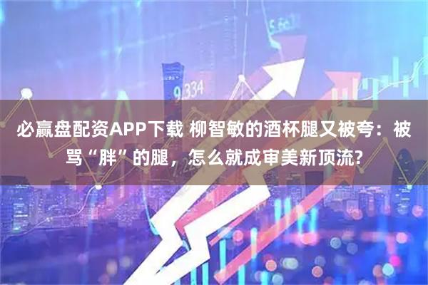 必赢盘配资APP下载 柳智敏的酒杯腿又被夸：被骂“胖”的腿，怎么就成审美新顶流?