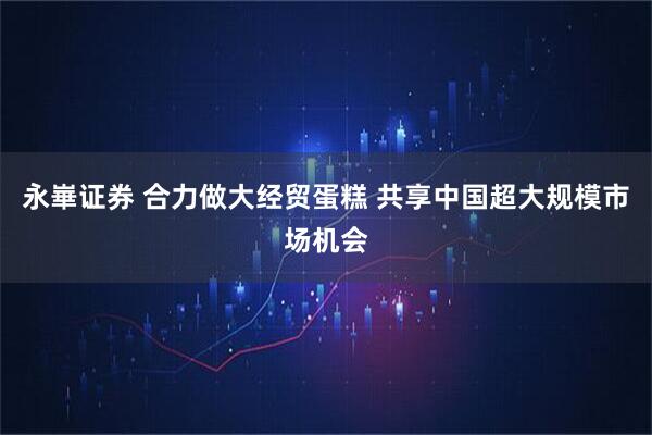永崋证券 合力做大经贸蛋糕 共享中国超大规模市场机会