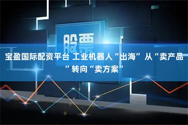 宝盈国际配资平台 工业机器人“出海” 从“卖产品”转向“卖方案”