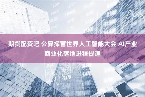 期货配资吧 公募探营世界人工智能大会 AI产业商业化落地进程提速