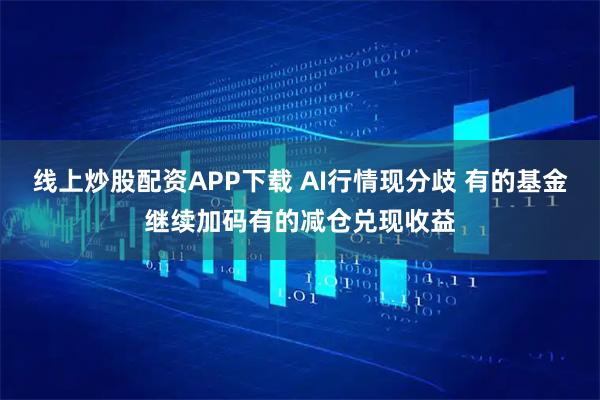 线上炒股配资APP下载 AI行情现分歧 有的基金继续加码有的减仓兑现收益