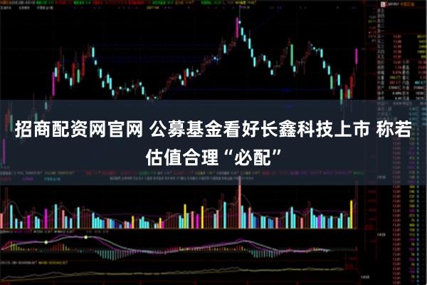 招商配资网官网 公募基金看好长鑫科技上市 称若估值合理“必配”